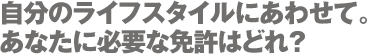 自分のライフスタイルにあわせて。あなたに必要な免許はどれ?